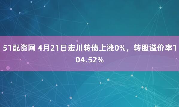 51配资网 4月21日宏川转债上涨0%，转股溢价率104.52%