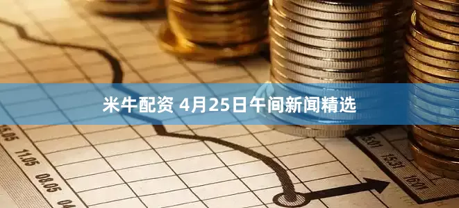 米牛配资 4月25日午间新闻精选