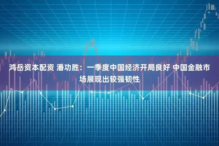 鸿岳资本配资 潘功胜：一季度中国经济开局良好 中国金融市场展现出较强韧性