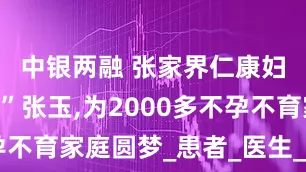 中银两融 张家界仁康妇科“女神”张玉,为2000多不孕不育家庭圆梦_患者_医生_送子观音