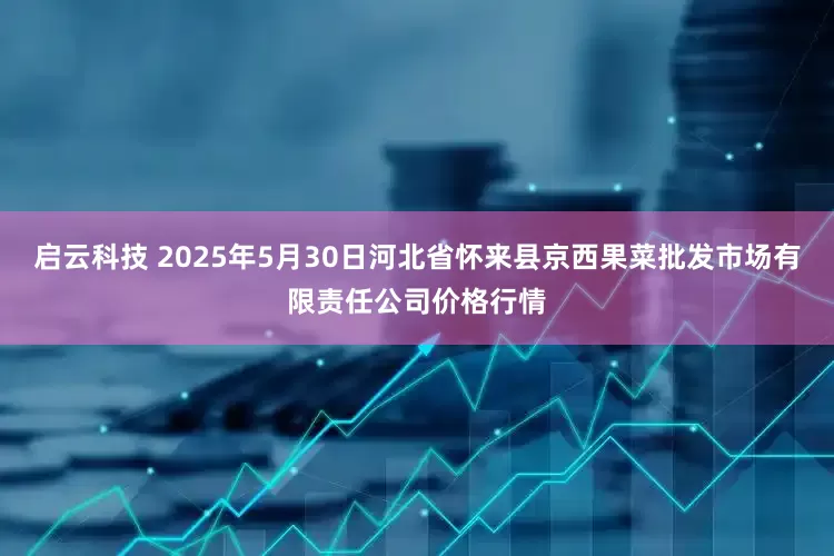 启云科技 2025年5月30日河北省怀来县京西果菜批发市场有限责任公司价格行情