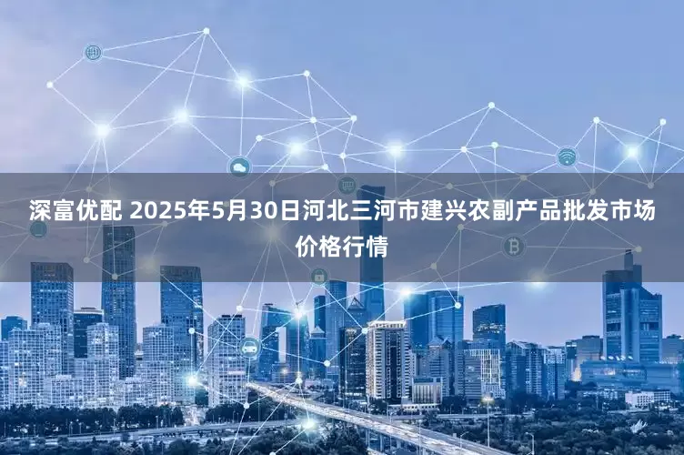深富优配 2025年5月30日河北三河市建兴农副产品批发市场价格行情
