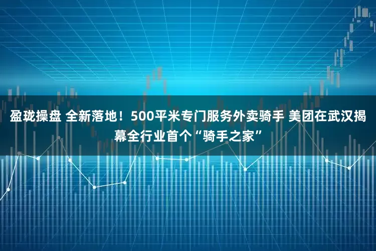 盈珑操盘 全新落地！500平米专门服务外卖骑手 美团在武汉揭幕全行业首个“骑手之家”