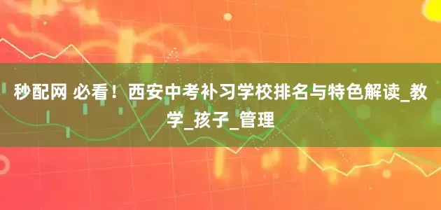 秒配网 必看！西安中考补习学校排名与特色解读_教学_孩子_管理