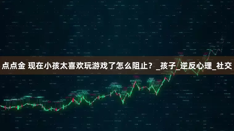 点点金 现在小孩太喜欢玩游戏了怎么阻止？_孩子_逆反心理_社交