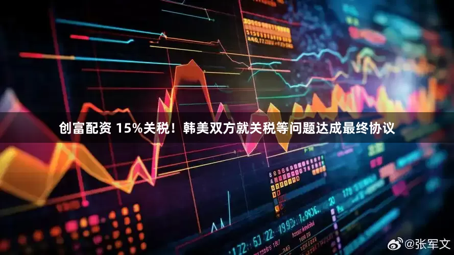 创富配资 15%关税！韩美双方就关税等问题达成最终协议