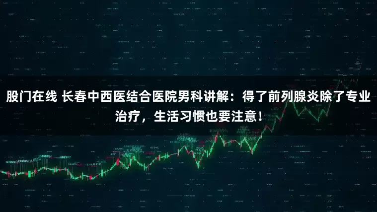 股门在线 长春中西医结合医院男科讲解：得了前列腺炎除了专业治疗，生活习惯也要注意！