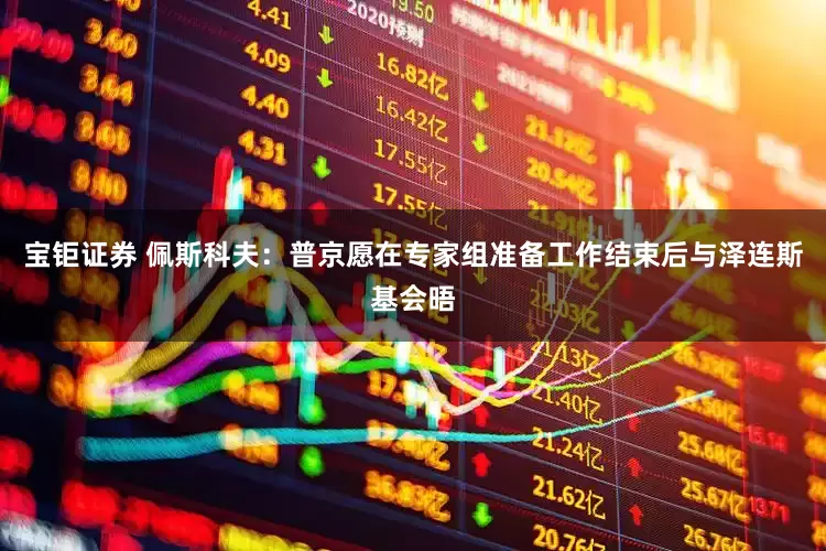 宝钜证券 佩斯科夫：普京愿在专家组准备工作结束后与泽连斯基会晤