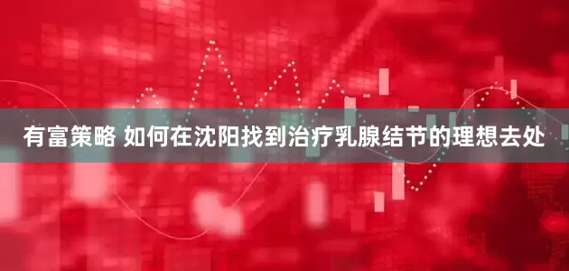 有富策略 如何在沈阳找到治疗乳腺结节的理想去处