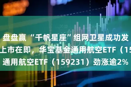 盘盘赢 “千帆星座”组网卫星成功发射，SpaceX上市在即，华宝基金通用航空ETF（159231）劲涨逾2%