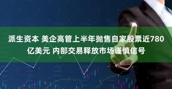 派生资本 美企高管上半年抛售自家股票近780亿美元 内部交易释放市场谨慎信号