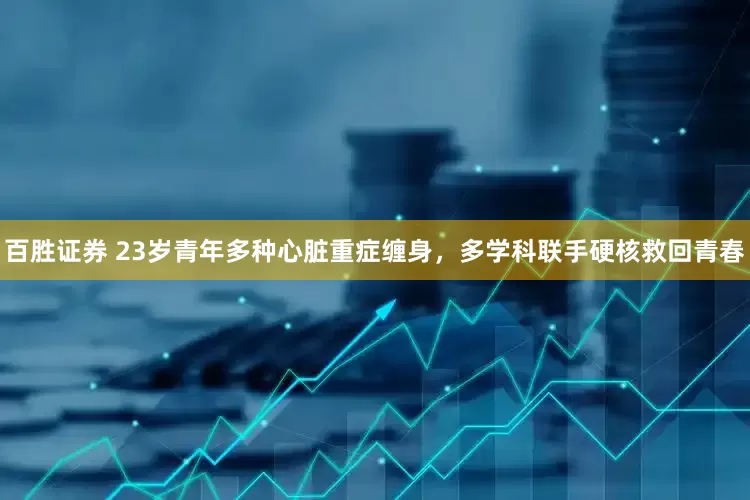 百胜证券 23岁青年多种心脏重症缠身，多学科联手硬核救回青春